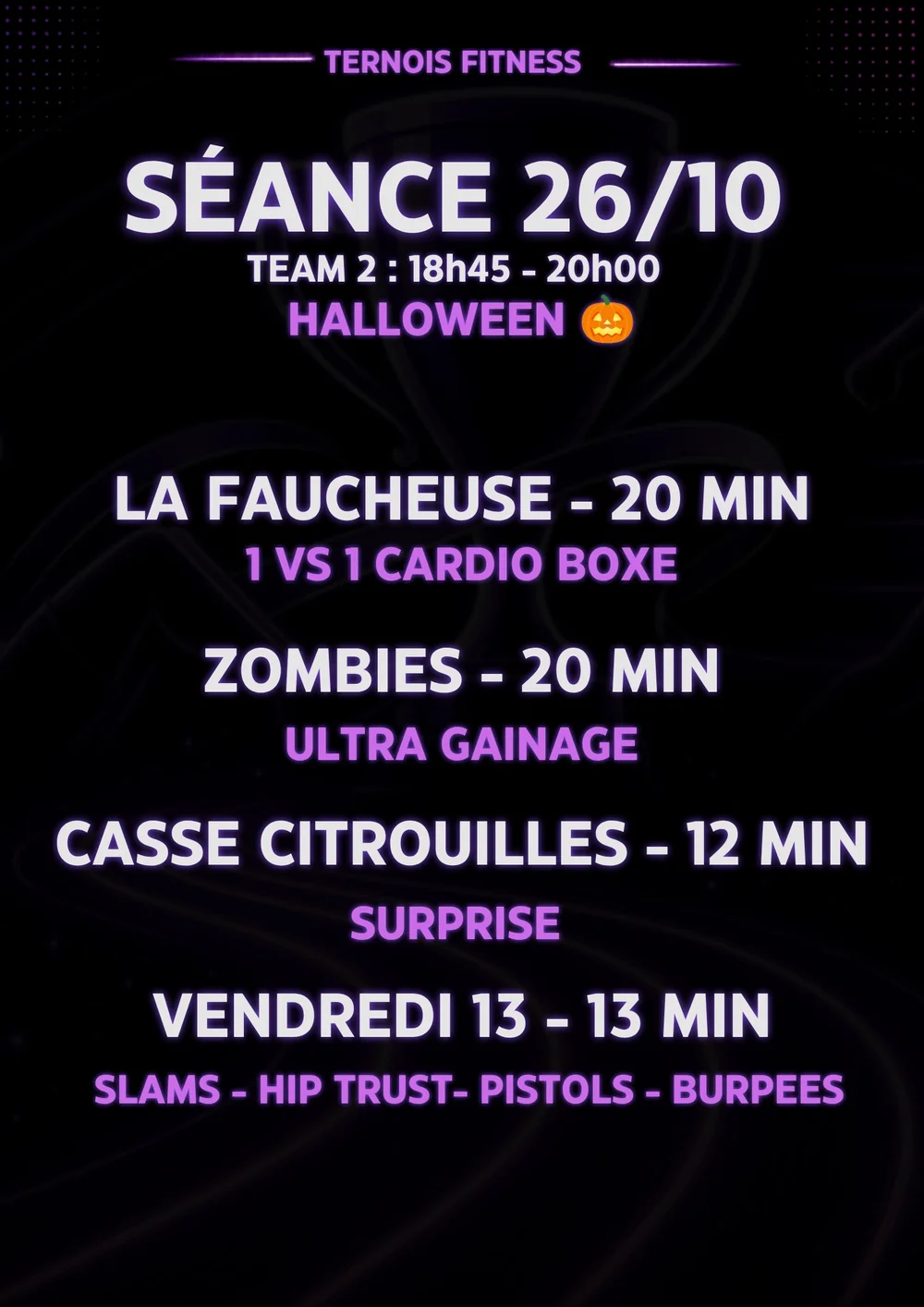Fiche séance Halloween du 26/10, Team 2 (18h45 – 20h) : La Faucheuse 20 min (1 vs 1 cardio boxe), Zombies 20 min (ultra gainage), Casse Citrouilles 12 min (surprise), Vendredi 13 13 min (slams, hip thrust, pistols, burpees)
